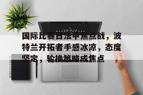 包含国际比赛日法甲焦点战，波特兰开拓者手感冰凉，态度坚定，轮换策略成焦点的词条-华体会中国