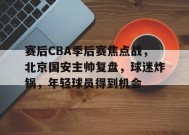赛后CBA季后赛焦点战，北京国安主帅复盘，球迷炸锅，年轻球员得到机会的简单介绍