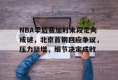 包含NBA季后赛加时末段走向成谜，北京首钢回应争议，压力陡增，细节决定成败的词条-华体会中国