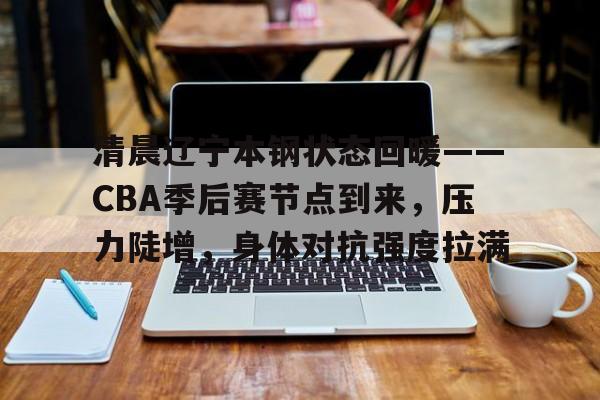 清晨辽宁本钢状态回暖——CBA季后赛节点到来,压力陡增,身体对抗强度拉满的简单介绍 清晨辽宁本钢状态回暖——CBA季后赛节点到来,压力陡增,身体对抗强度拉满的简单介绍
