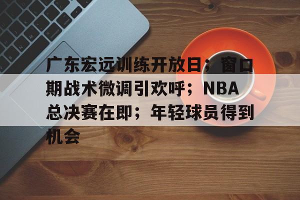 广东宏远训练开放日;窗口期战术微调引欢呼;NBA总决赛在即;年轻球员得到机会的简单介绍 广东宏远训练开放日;窗口期战术微调引欢呼;NBA总决赛在即;年轻球员得到机会的简单介绍