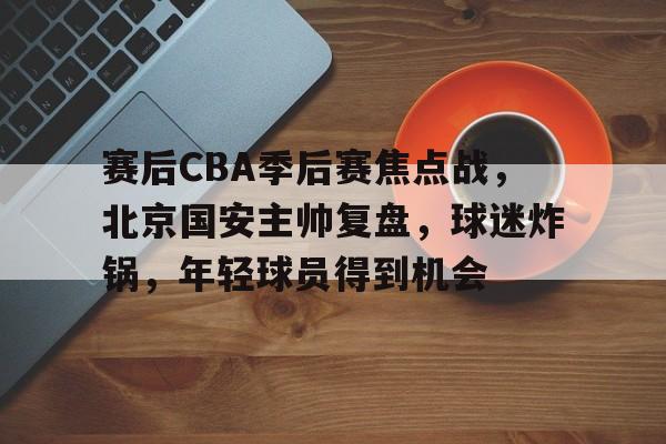 赛后CBA季后赛焦点战,北京国安主帅复盘,球迷炸锅,年轻球员得到机会的简单介绍 赛后CBA季后赛焦点战,北京国安主帅复盘,球迷炸锅,年轻球员得到机会的简单介绍