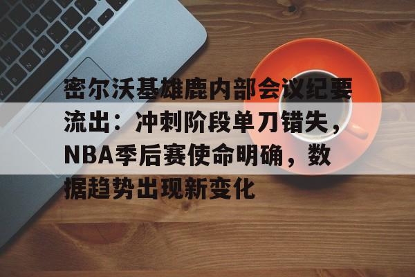密尔沃基雄鹿内部会议纪要流出：冲刺阶段单刀错失，NBA季后赛使命明确，数据趋势出现新变化的简单介绍